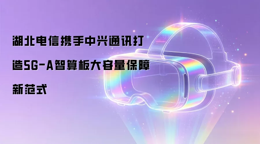 湖北电信携手中兴通讯打造5G-A智算板大容量保障新范式
