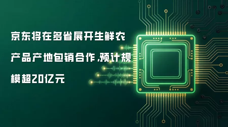 京东将在多省展开生鲜农产品产地包销合作,预计规模超20亿元