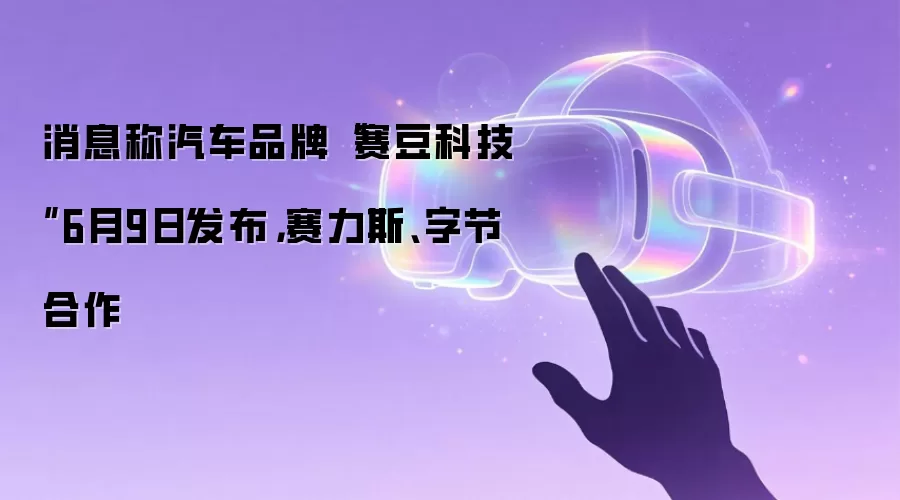 消息称汽车品牌“赛豆科技”6月9日发布,赛力斯、字节合作