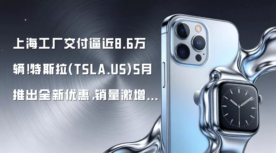 上海工厂交付逼近8.6万辆！特斯拉(TSLA.US)5月推出全新优惠，销量激增40%领跑中国电动车市复苏
