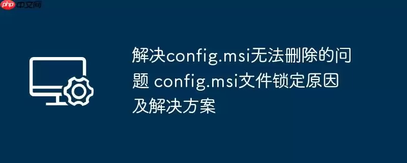 解决config.msi无法删除的问题 config.msi文件锁定原因及解决方案