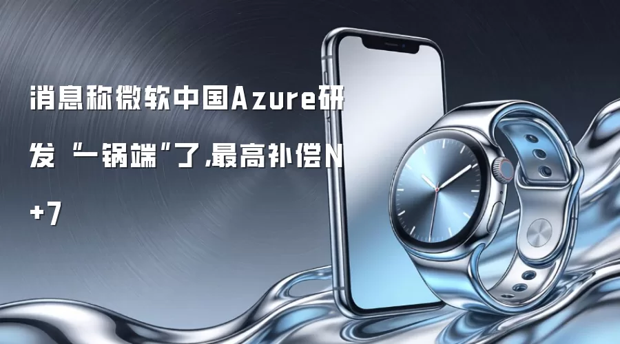 消息称微软中国Azure研发“一锅端”了,最高补偿N+7