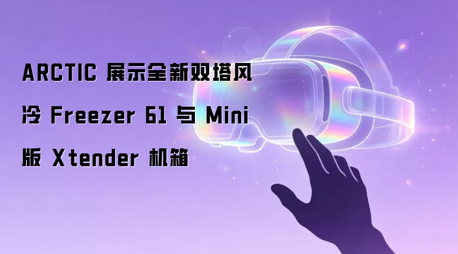 ARCTIC 展示全新双塔风冷 Freezer 61 与 Mini 版 Xtender 机箱