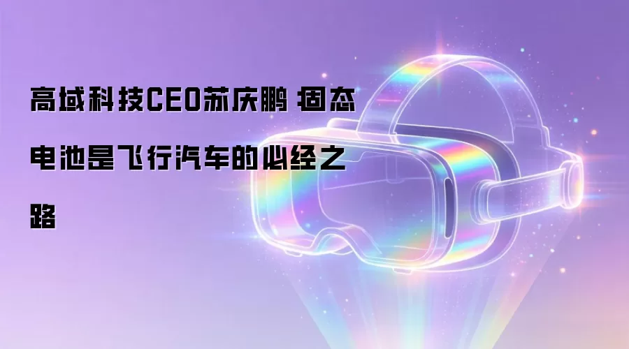 高域科技CEO苏庆鹏:固态电池是飞行汽车的必经之路