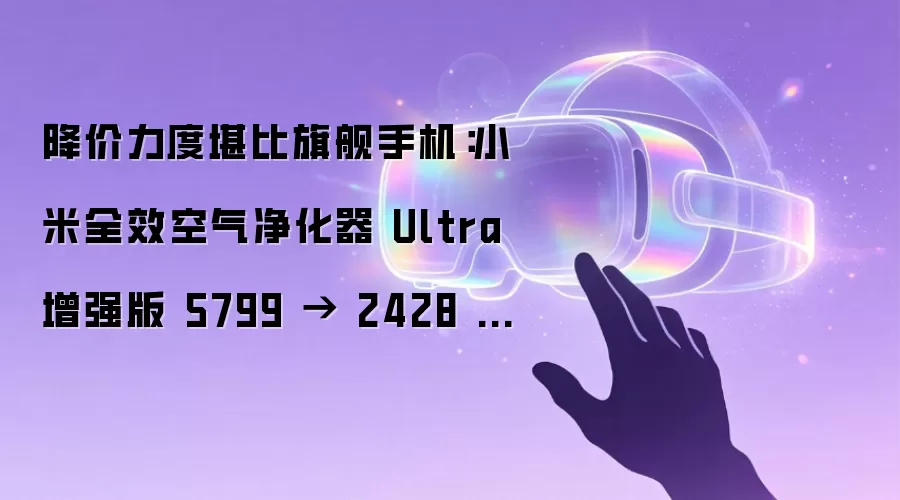 降价力度堪比旗舰手机:小米全效空气净化器 Ultra 增强版 5799 → 2428 元再探底