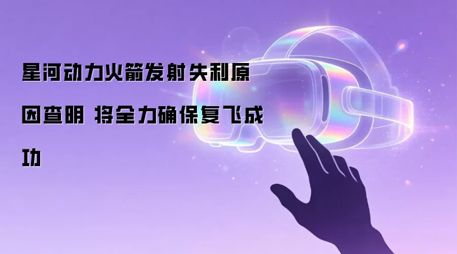 星河动力火箭发射失利原因查明 将全力确保复飞成功