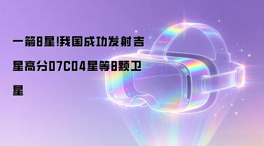 一箭8星!我国成功发射吉星高分07C04星等8颗卫星