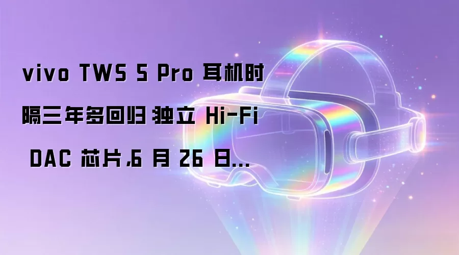 vivo TWS 5 Pro 耳机时隔三年多回归：独立 Hi-Fi DAC 芯片，6 月 26 日发布