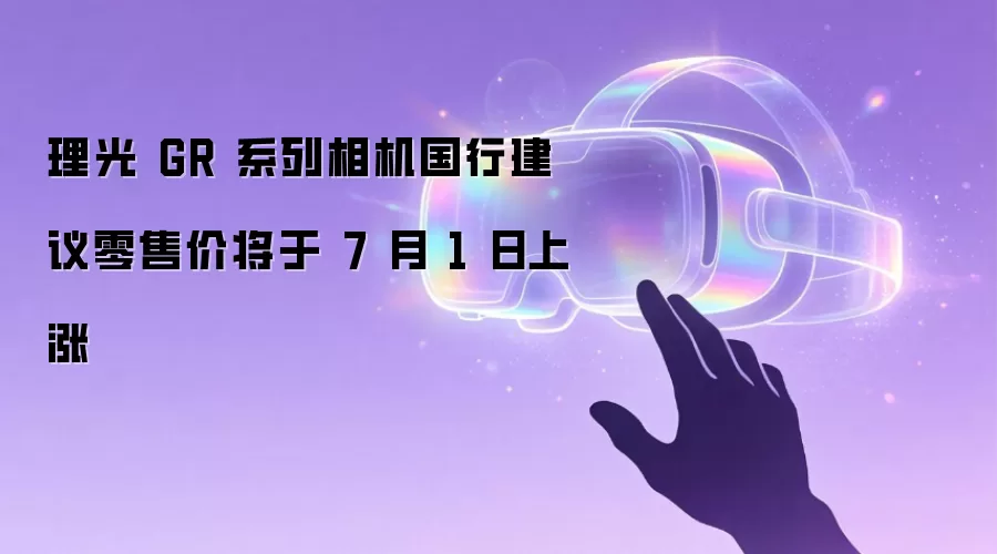 理光 GR 系列相机国行建议零售价将于 7 月 1 日上涨