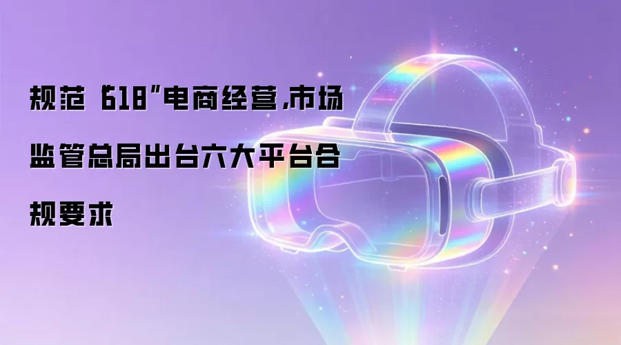 规范“618”电商经营,市场监管总局出台六大平台合规要求