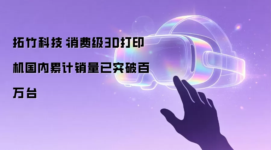 拓竹科技:消费级3D打印机国内累计销量已突破百万台