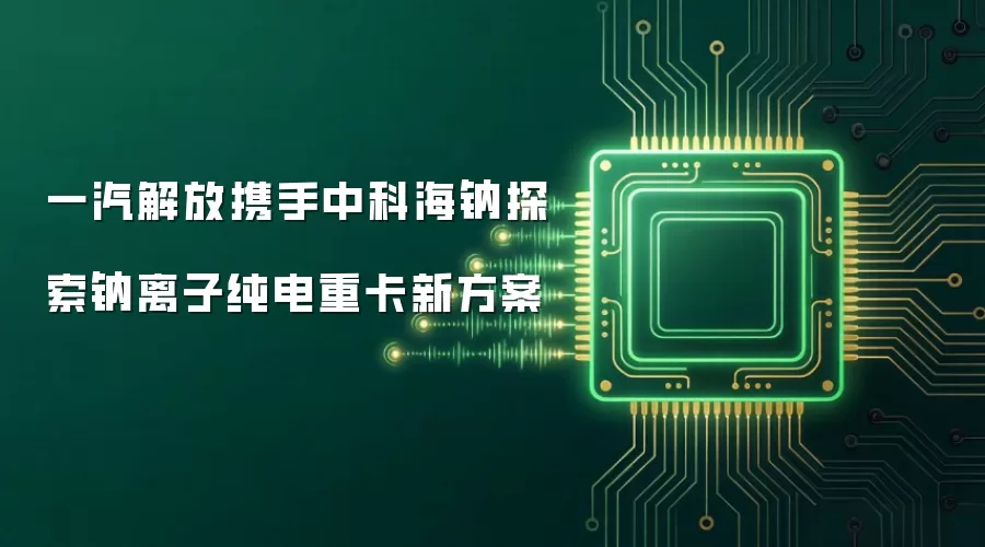 一汽解放携手中科海钠探索钠离子纯电重卡新方案