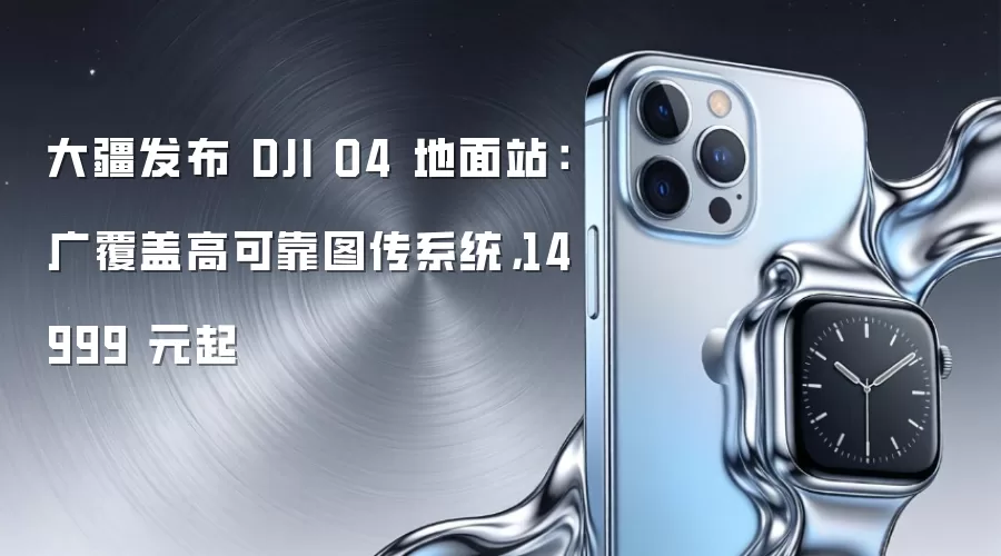 大疆发布 DJI O4 地面站:广覆盖高可靠图传系统,14999 元起