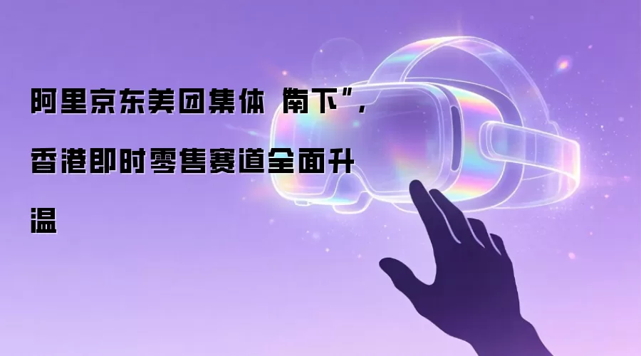 阿里京东美团集体“南下”，香港即时零售赛道全面升温