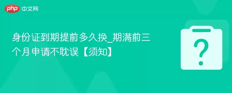 身份证到期提前多久换_期满前三个月申请不耽误【须知】