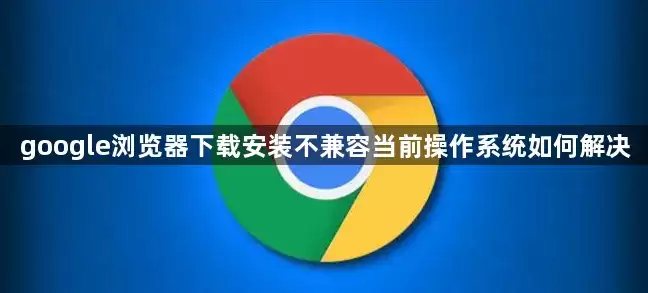 google浏览器下载安装不兼容当前操作系统如何解决