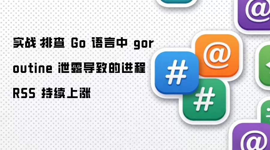 实战：排查 Go 语言中 goroutine 泄露导致的进程 RSS 持续上涨