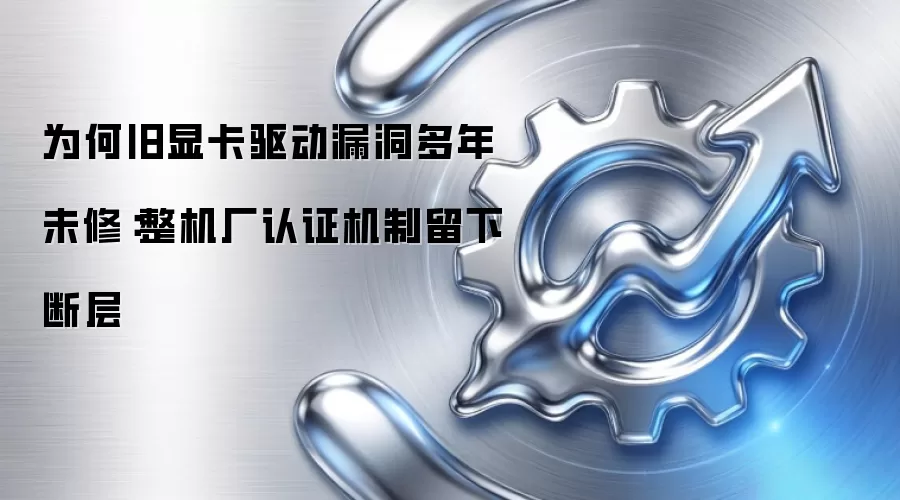 为何旧显卡驱动漏洞多年未修：整机厂认证机制留下断层