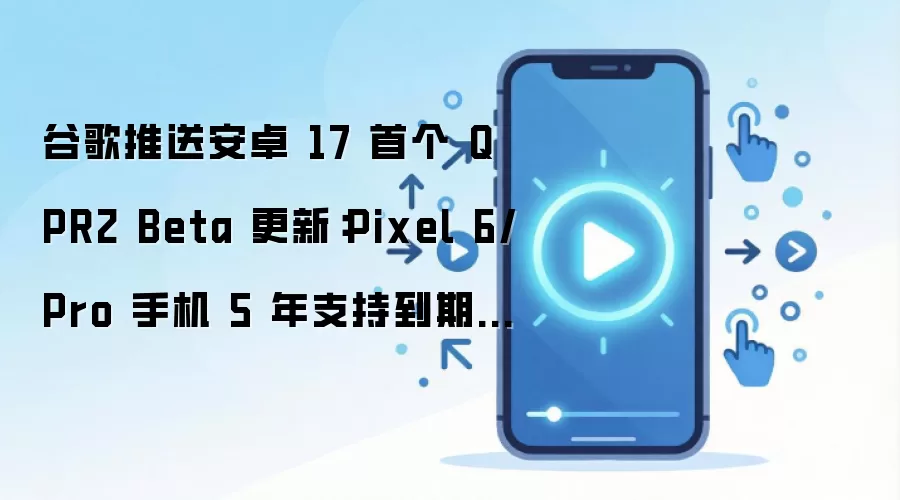谷歌推送安卓 17 首个 QPR2 Beta 更新:Pixel 6/Pro 手机 5 年支持到期不再适配