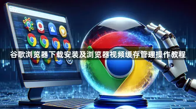 谷歌浏览器下载安装及浏览器视频缓存管理操作教程