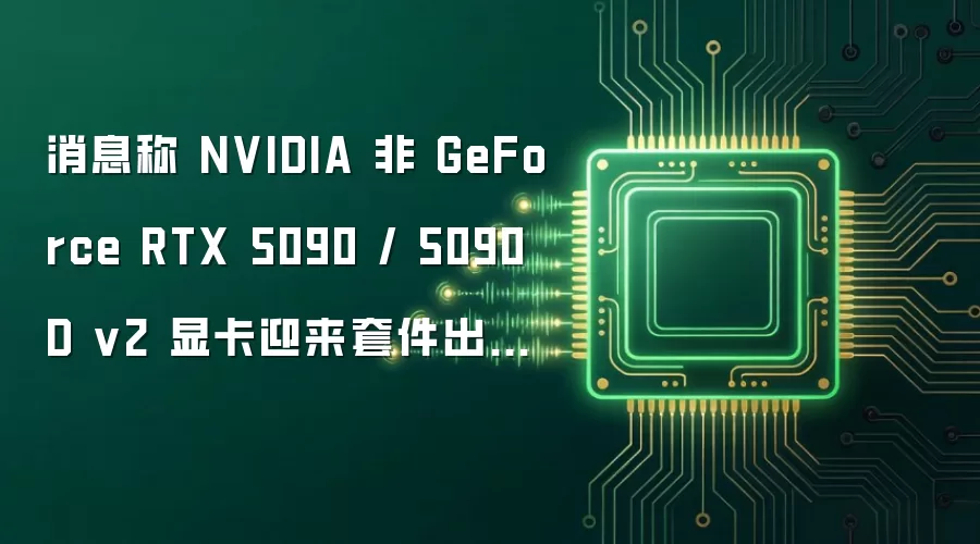 消息称 NVIDIA 非 GeForce RTX 5090 / 5090 D v2 显卡迎来套件出货价格补涨