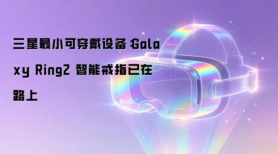三星最小可穿戴设备:Galaxy Ring2 智能戒指已在路上