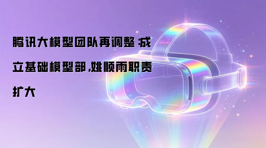 腾讯大模型团队再调整：成立基础模型部，姚顺雨职责扩大