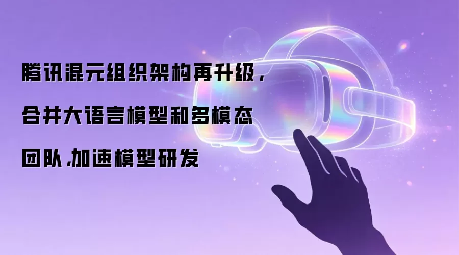 腾讯混元组织架构再升级，合并大语言模型和多模态团队，加速模型研发
