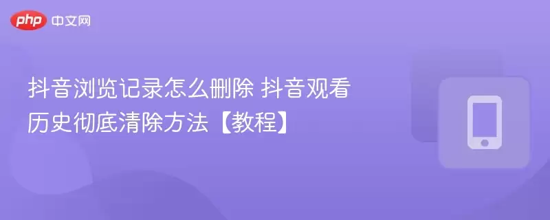抖音浏览记录怎么删除 抖音观看历史彻底清除方法【教程】