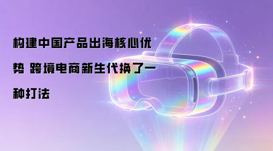构建中国产品出海核心优势 跨境电商新生代换了一种打法