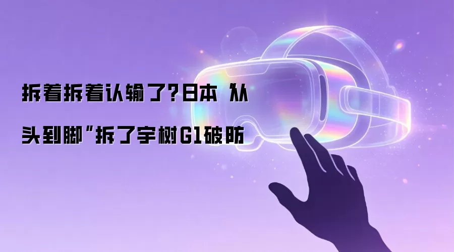 拆着拆着认输了？日本“从头到脚”拆了宇树G1破防