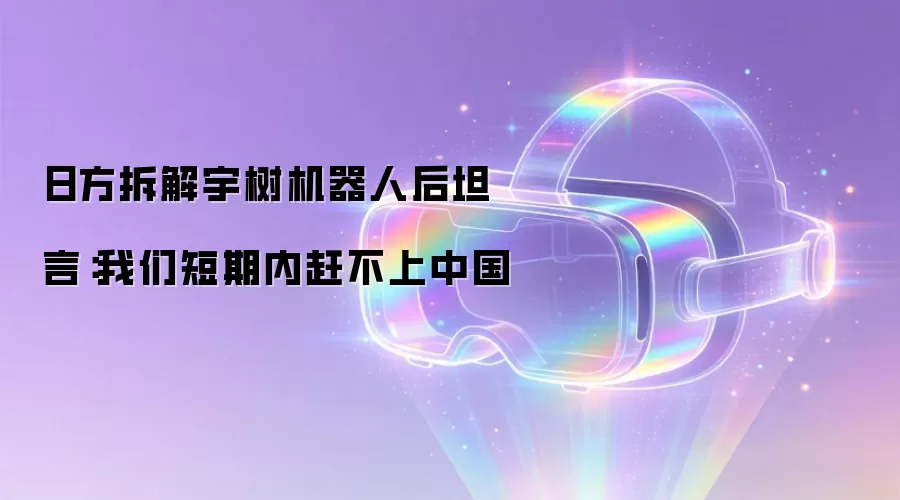 日方拆解宇树机器人后坦言:我们短期内赶不上中国