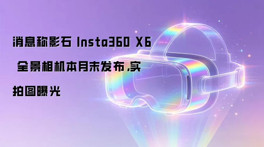 消息称影石 Insta360 X6 全景相机本月末发布,实拍图曝光