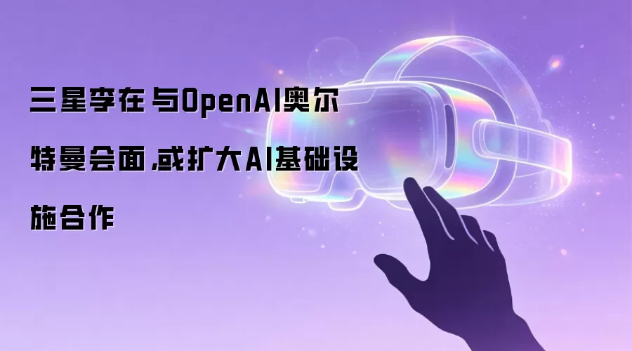 三星李在镕与OpenAI奥尔特曼会面，或扩大AI基础设施合作