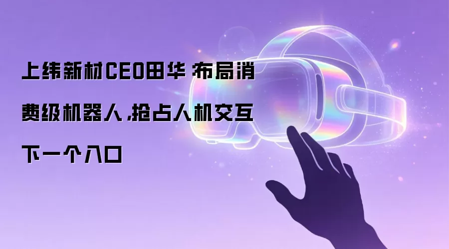 上纬新材CEO田华:布局消费级机器人,抢占人机交互下一个入口