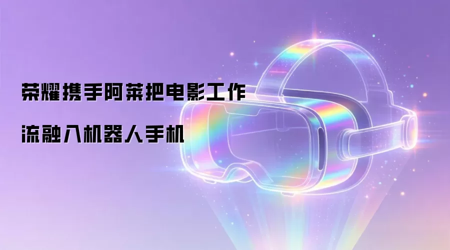 荣耀携手阿莱把电影工作流融入机器人手机