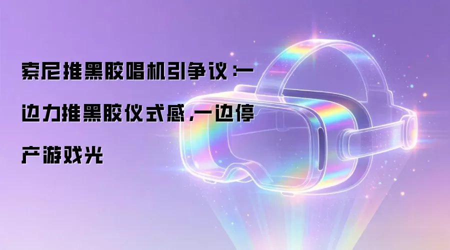 索尼推黑胶唱机引争议：一边力推黑胶仪式感，一边停产游戏光