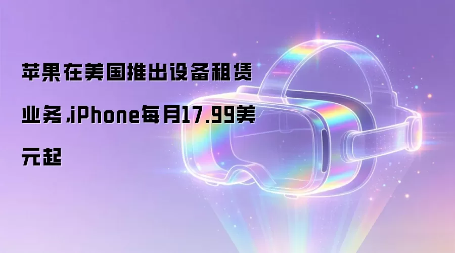 苹果在美国推出设备租赁业务，iPhone每月17.99美元起