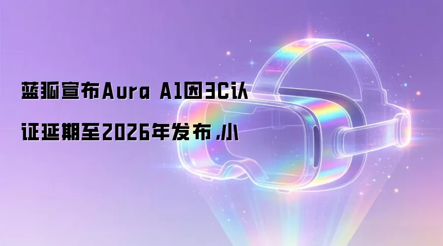 蓝狐宣布Aura A1因3C认证延期至2026年发布，小