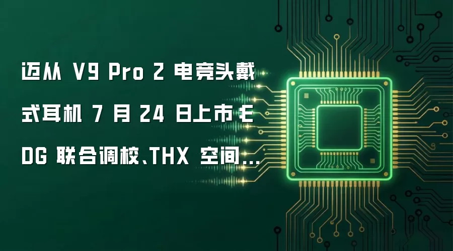 迈从 V9 Pro 2 电竞头戴式耳机 7 月 24 日上市：EDG 联合调校、THX 空间音效，219.3 元