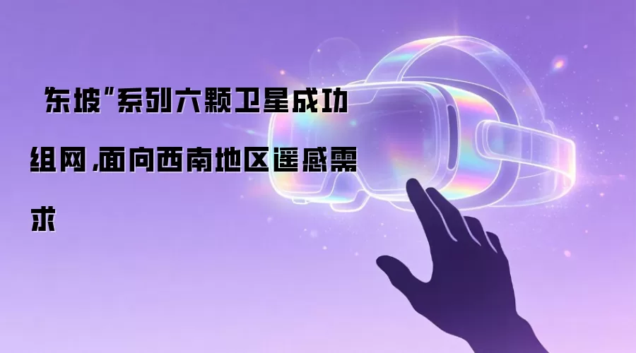 “东坡”系列六颗卫星成功组网,面向西南地区遥感需求