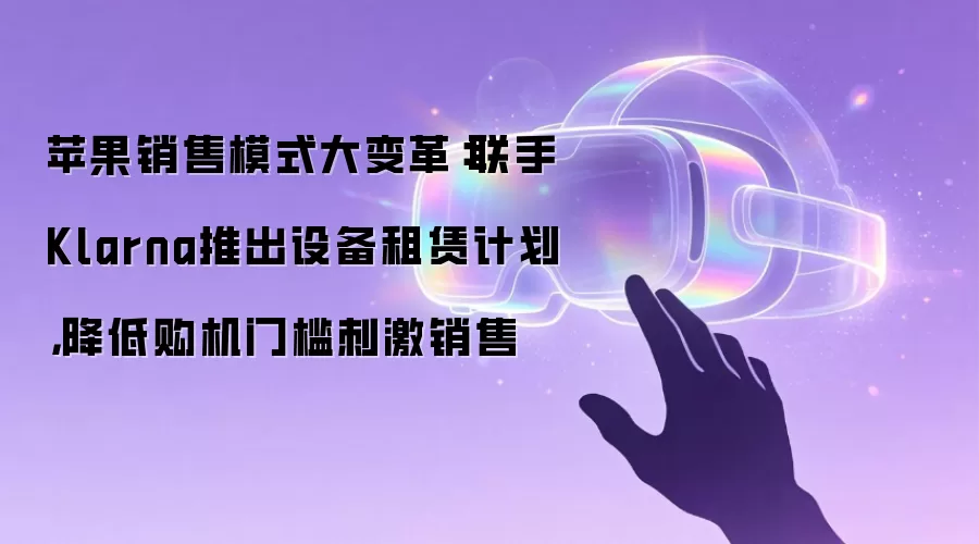 苹果销售模式大变革：联手Klarna推出设备租赁计划，降低购机门槛刺激销售