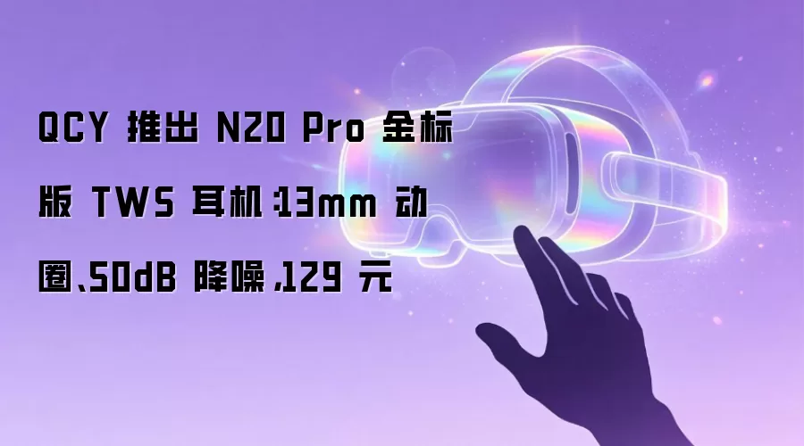 QCY 推出 N20 Pro 金标版 TWS 耳机：13mm 动圈、50dB 降噪，129 元