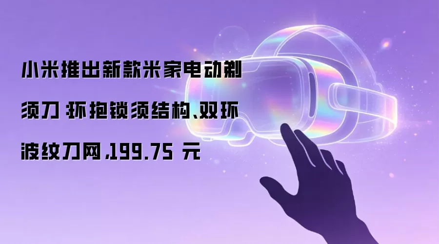 小米推出新款米家电动剃须刀:环抱锁须结构、双环波纹刀网,199.75 元