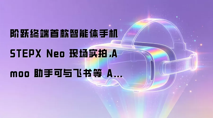 阶跃终端首款智能体手机 STEPX Neo 现场实拍,Amoo 助手可与飞书等 App 深度联动