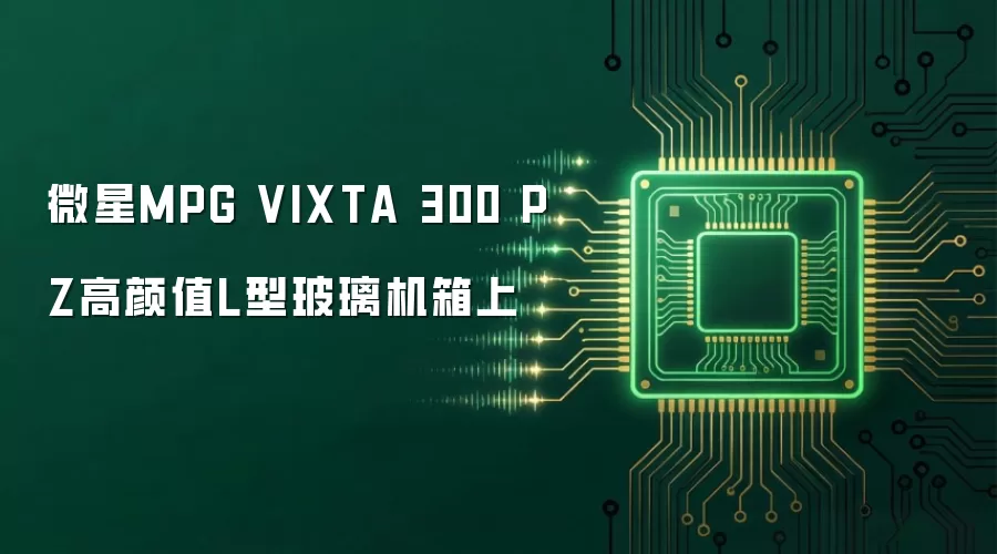 微星MPG VIXTA 300 PZ高颜值L型玻璃机箱上