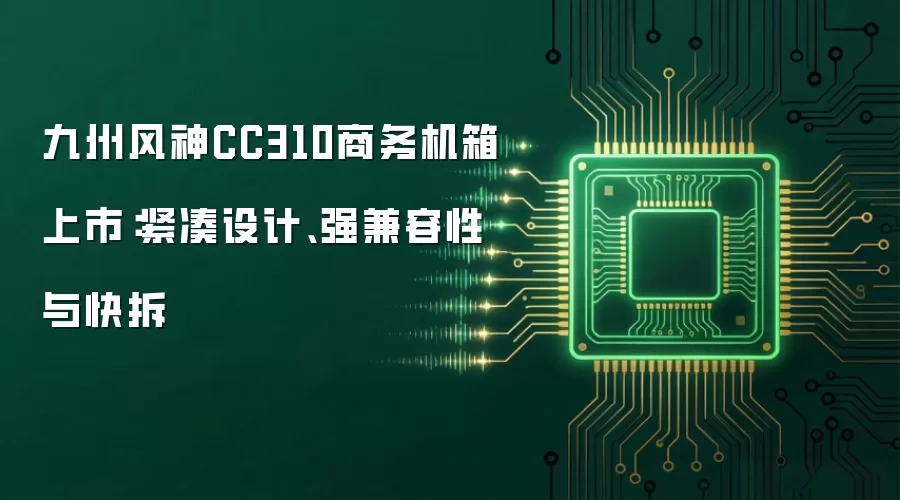 九州风神CC310商务机箱上市:紧凑设计、强兼容性与快拆