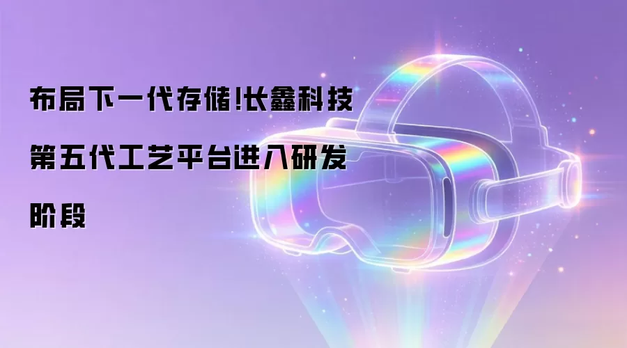 布局下一代存储!长鑫科技第五代工艺平台进入研发阶段