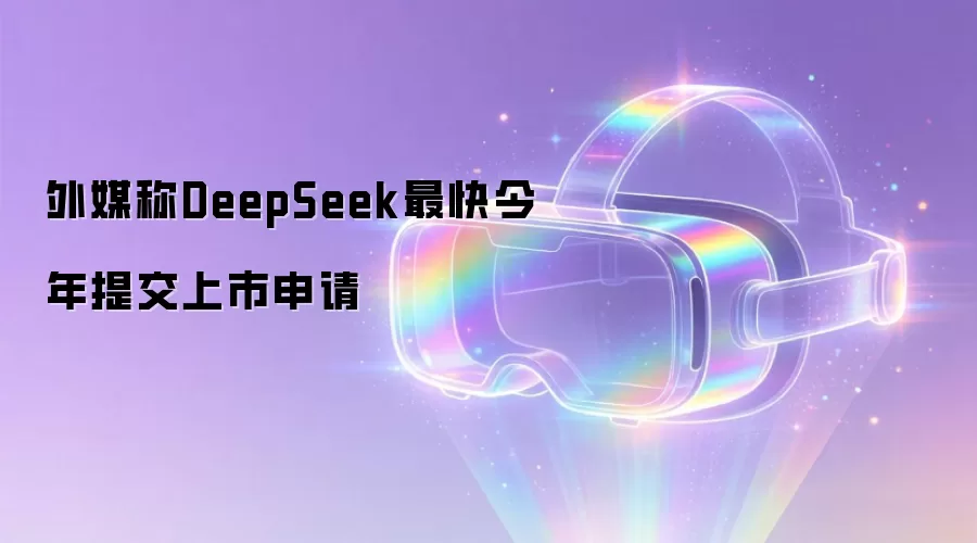 外媒称DeepSeek最快今年提交上市申请