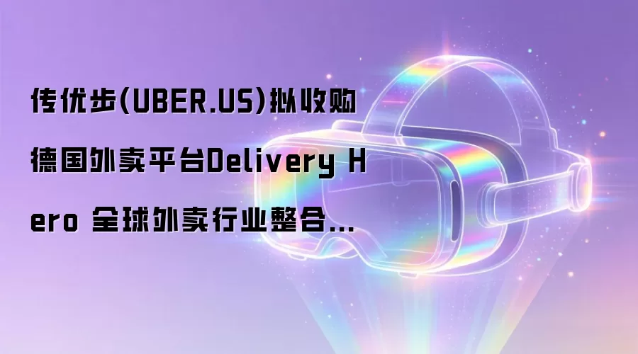 传优步(UBER.US)拟收购德国外卖平台Delivery Hero 全球外卖行业整合持续升温